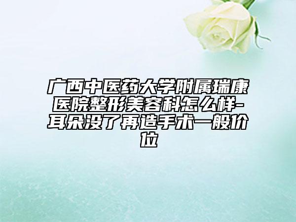 广西中医药大学附属瑞康医院整形美容科怎么样-耳朵没了再造手术一般价位