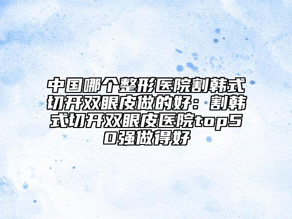 中国哪个整形医院割韩式切开双眼皮做的好：割韩式切开双眼皮医院top50强做得好