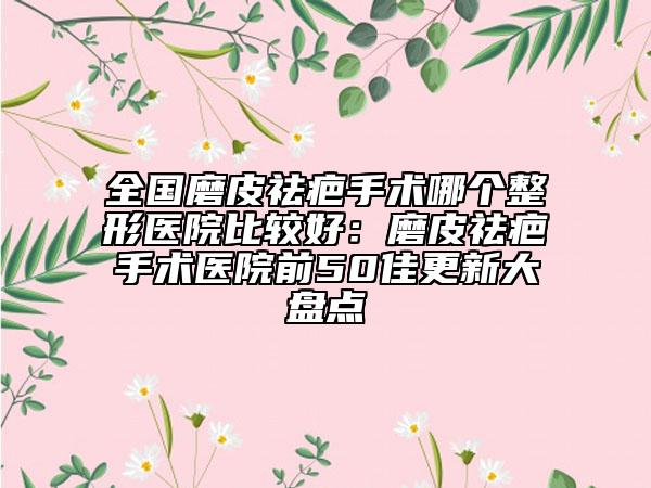 全国磨皮祛疤手术哪个整形医院比较好：磨皮祛疤手术医院前50佳更新大盘点