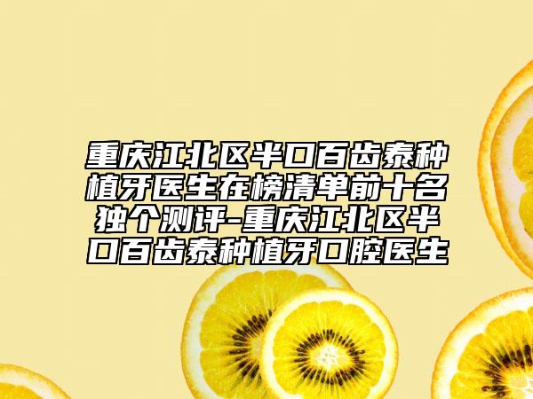 重庆江北区半口百齿泰种植牙医生在榜清单前十名独个测评-重庆江北区半口百齿泰种植牙口腔医生