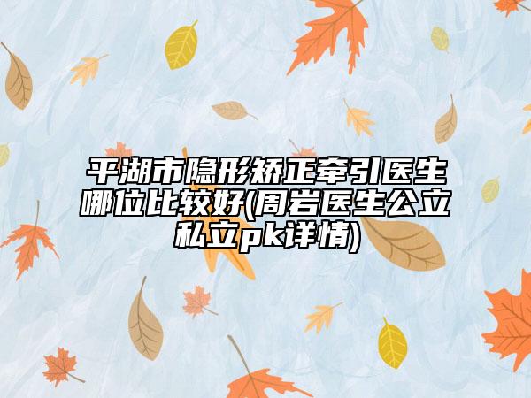 平湖市隐形矫正牵引医生哪位比较好(周岩医生公立私立pk详情)