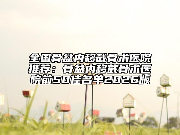 全国骨盆内移截骨术医院推荐：骨盆内移截骨术医院前50佳名单2026版