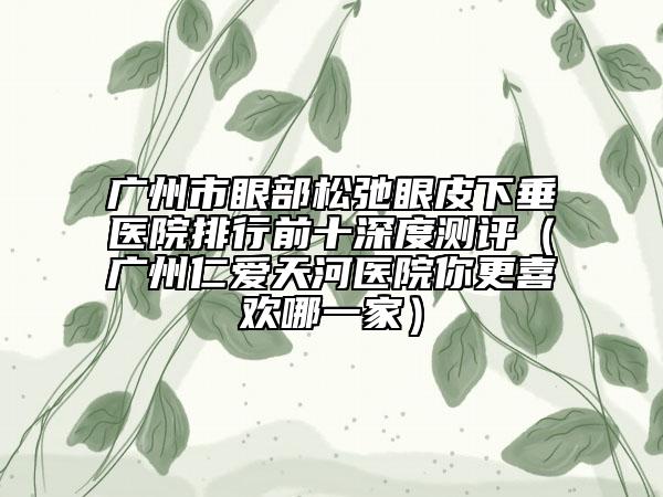 广州市眼部松弛眼皮下垂医院排行前十深度测评（广州仁爱天河医院你更喜欢哪一家）