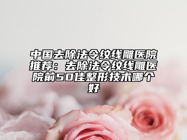 中国去除法令纹线雕医院推荐：去除法令纹线雕医院前50佳整形技术哪个好