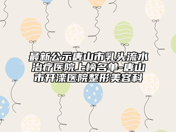 最新公示唐山市乳头流水治疗医院上榜名单-唐山市开滦医院整形美容科