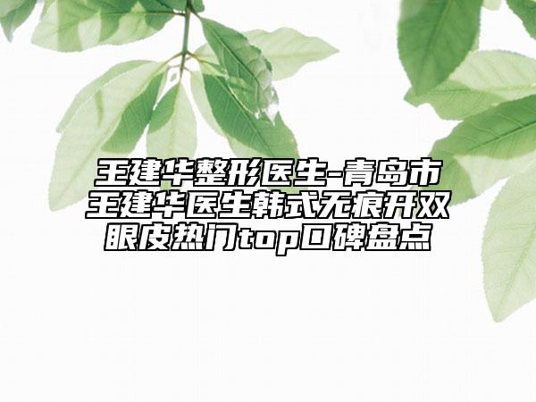 王建华整形医生-青岛市王建华医生韩式无痕开双眼皮热门top口碑盘点