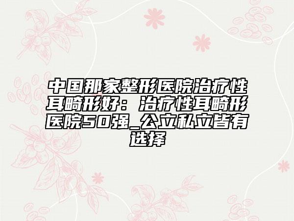 中国那家整形医院治疗性耳畸形好：治疗性耳畸形医院50强_公立私立皆有选择