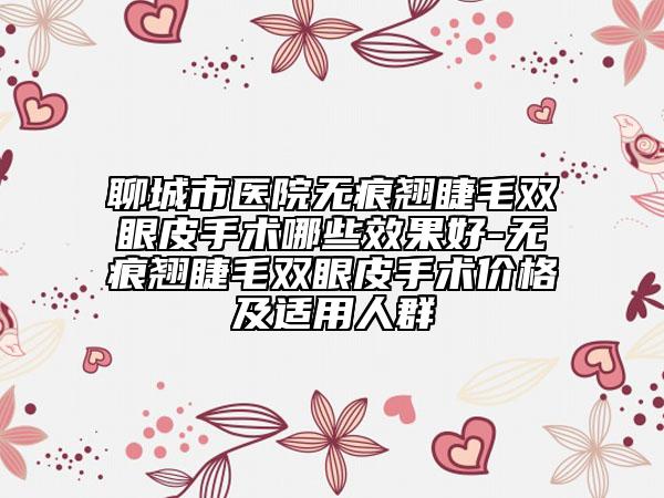 聊城市医院无痕翘睫毛双眼皮手术哪些效果好-无痕翘睫毛双眼皮手术价格及适用人群