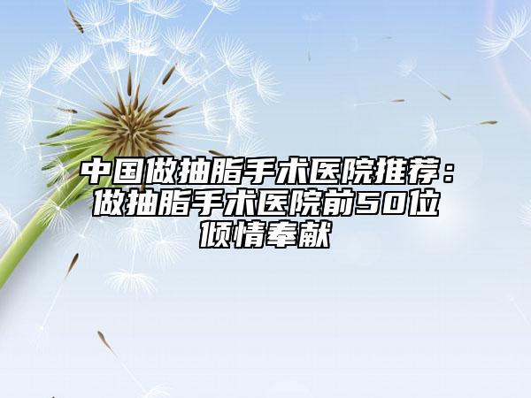 中国做抽脂手术医院推荐：做抽脂手术医院前50位倾情奉献