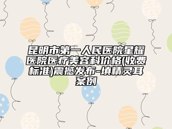 昆明市第一人民医院星耀医院医疗美容科价格(收费标准)震撼发布-填精灵耳案例