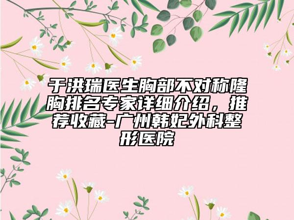 于洪瑞医生胸部不对称隆胸排名专家详细介绍，推荐收藏-广州韩妃外科整形医院