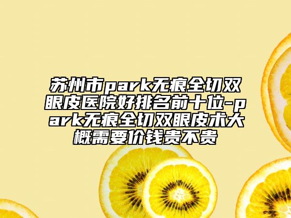 苏州市park无痕全切双眼皮医院好排名前十位-park无痕全切双眼皮术大概需要价钱贵不贵