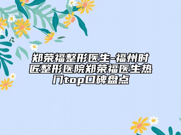 郑荣福整形医生-福州时匠整形医院郑荣福医生热门top口碑盘点