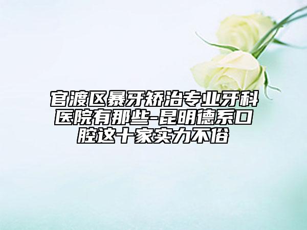官渡区暴牙矫治专业牙科医院有那些-昆明德系口腔这十家实力不俗