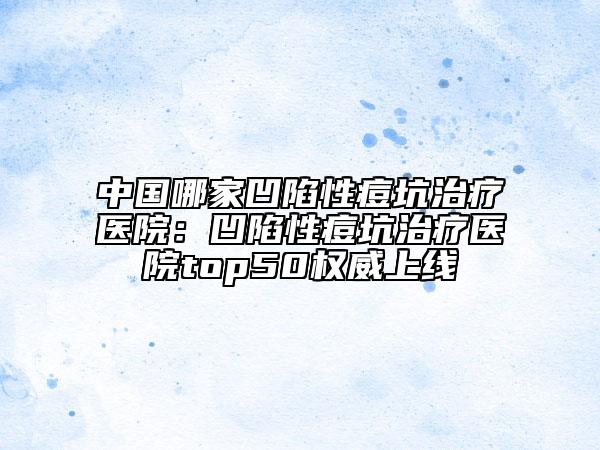 中国哪家凹陷性痘坑治疗医院：凹陷性痘坑治疗医院top50权威上线