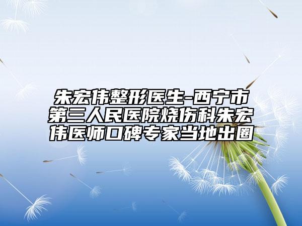 朱宏伟整形医生-西宁市第三人民医院烧伤科朱宏伟医师口碑专家当地出圈