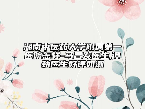 湖南中医药大学附属第一医院怎样-马昌发医生,谭劲医生好评如潮
