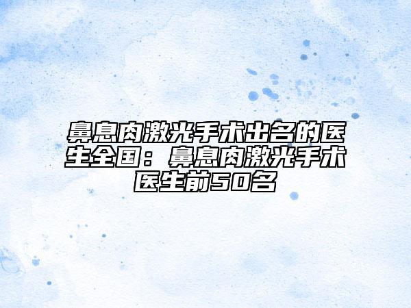 鼻息肉激光手术出名的医生全国：鼻息肉激光手术医生前50名