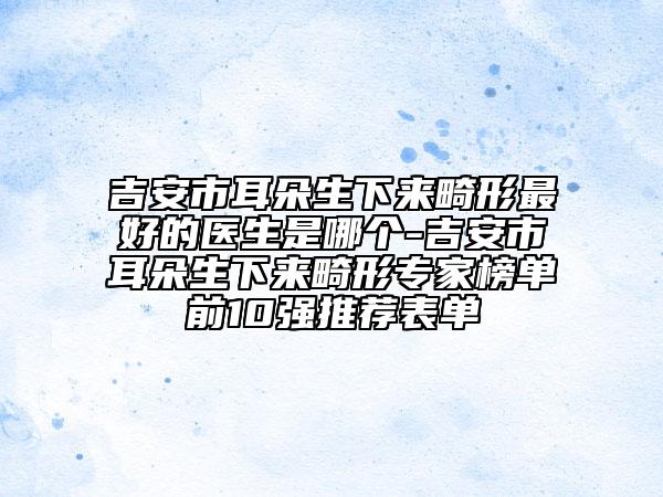 吉安市耳朵生下来畸形最好的医生是哪个-吉安市耳朵生下来畸形专家榜单前10强推荐表单
