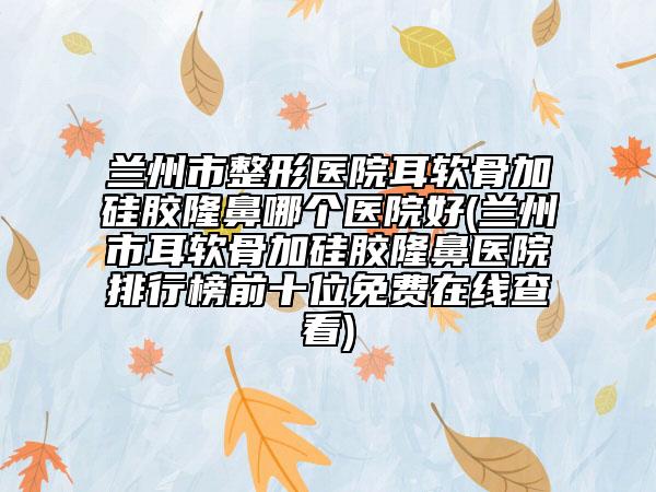 兰州市整形医院耳软骨加硅胶隆鼻哪个医院好(兰州市耳软骨加硅胶隆鼻医院排行榜前十位免费在线查看)