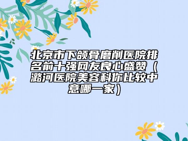 北京市下颌骨磨削医院排名前十强网友良心盛赞（潞河医院美容科你比较中意哪一家）
