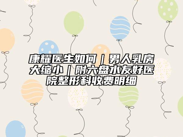 康耀医生如何｜男人乳房大缩小｜附六盘水友好医院整形科收费明细