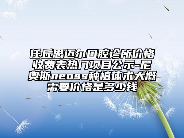 任丘思迈尔口腔诊所价格收费表热门项目公示-尼奥斯neoss种植体术大概需要价格是多少钱