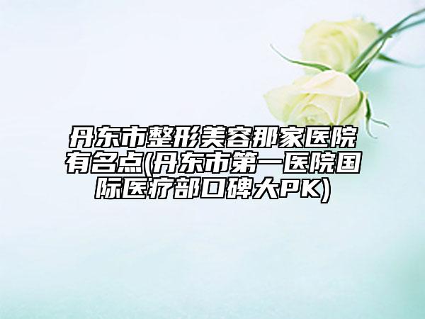 丹东市整形美容那家医院有名点(丹东市第一医院国际医疗部口碑大PK)
