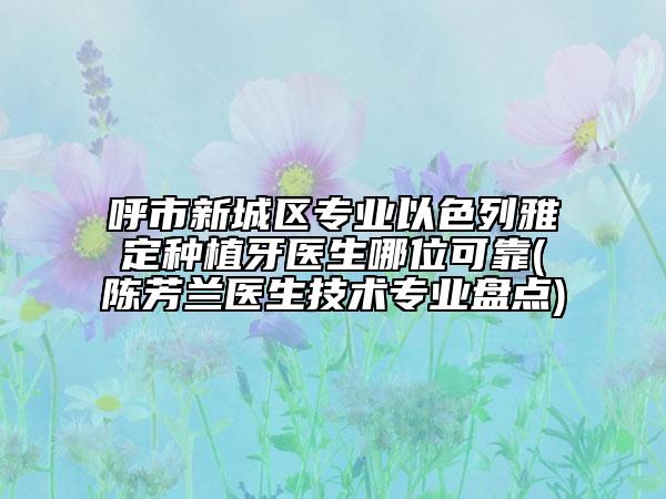 呼市新城区专业以色列雅定种植牙医生哪位可靠(陈芳兰医生技术专业盘点)