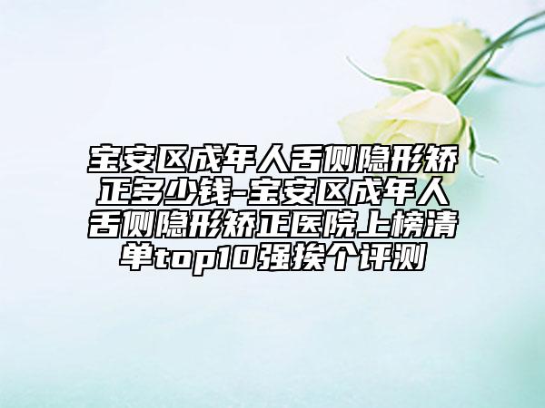 宝安区成年人舌侧隐形矫正多少钱-宝安区成年人舌侧隐形矫正医院上榜清单top10强挨个评测
