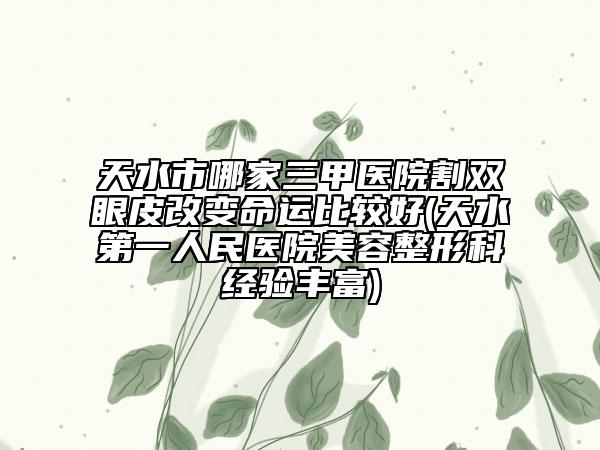 天水市哪家三甲医院割双眼皮改变命运比较好(天水第一人民医院美容整形科经验丰富)