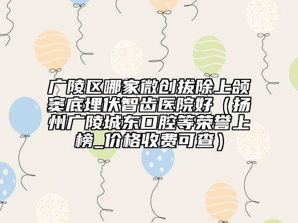 广陵区哪家微创拔除上颌窦底埋伏智齿医院好（扬州广陵城东口腔等荣誉上榜_价格收费可查）