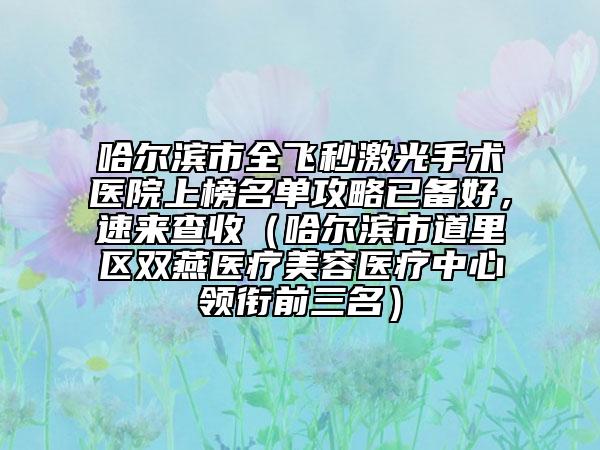 哈尔滨市全飞秒激光手术医院上榜名单攻略已备好，速来查收（哈尔滨市道里区双燕医疗美容医疗中心领衔前三名）