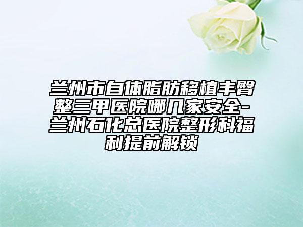 兰州市自体脂肪移植丰臀整三甲医院哪几家安全-兰州石化总医院整形科福利提前解锁