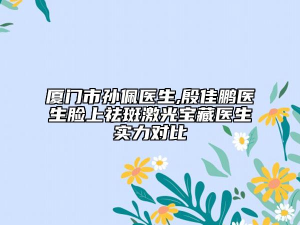 厦门市孙佩医生,殷佳鹏医生脸上祛斑激光宝藏医生实力对比
