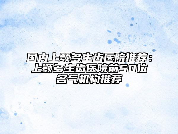 国内上颚多生齿医院推荐：上颚多生齿医院前50位名气机构推荐