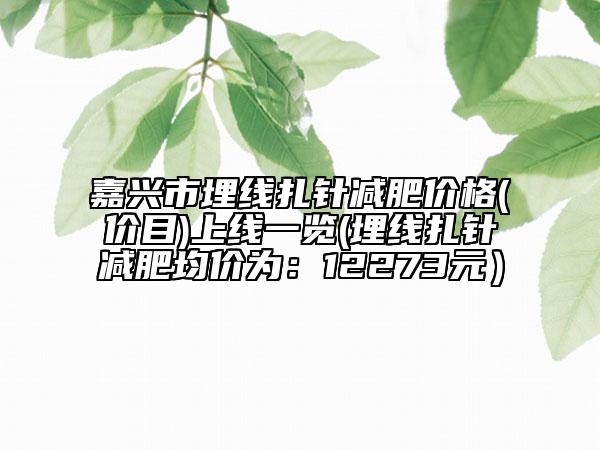 嘉兴市埋线扎针减肥价格(价目)上线一览(埋线扎针减肥均价为：12273元）