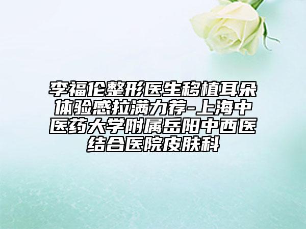李福伦整形医生移植耳朵体验感拉满力荐-上海中医药大学附属岳阳中西医结合医院皮肤科
