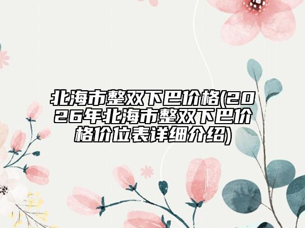 北海市整双下巴价格(2026年北海市整双下巴价格价位表详细介绍)