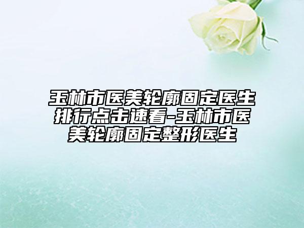 玉林市医美轮廓固定医生排行点击速看-玉林市医美轮廓固定整形医生