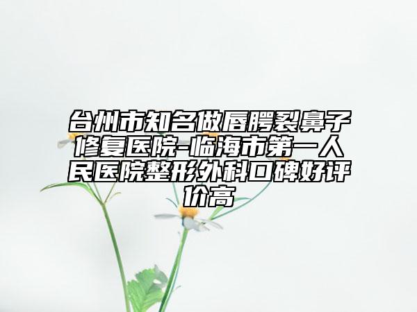 台州市知名做唇腭裂鼻子修复医院-临海市第一人民医院整形外科口碑好评价高