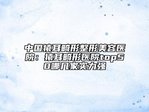 中国猿耳畸形整形美容医院：猿耳畸形医院top50哪几家实力强