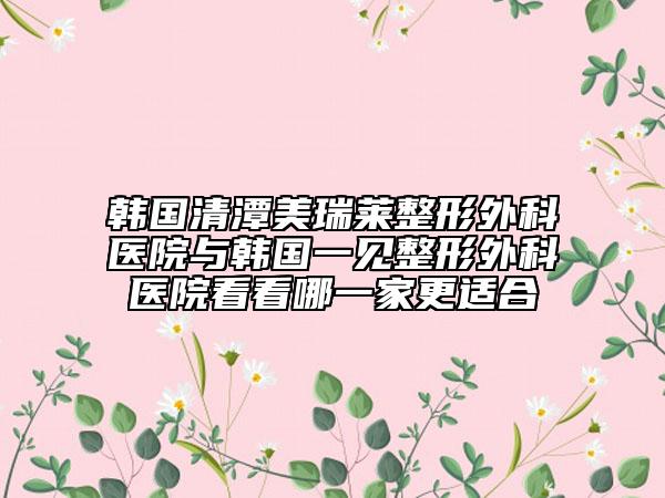 韩国清潭美瑞莱整形外科医院与韩国一见整形外科医院看看哪一家更适合