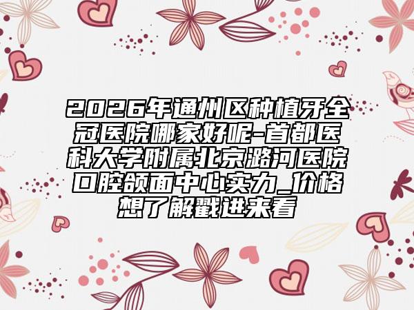 2026年通州区种植牙全冠医院哪家好呢-首都医科大学附属北京潞河医院口腔颌面中心实力_价格想了解戳进来看
