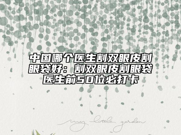 中国哪个医生割双眼皮割眼袋好：割双眼皮割眼袋医生前50位必打卡