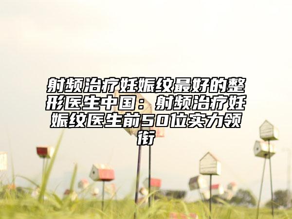 射频治疗妊娠纹最好的整形医生中国：射频治疗妊娠纹医生前50位实力领衔