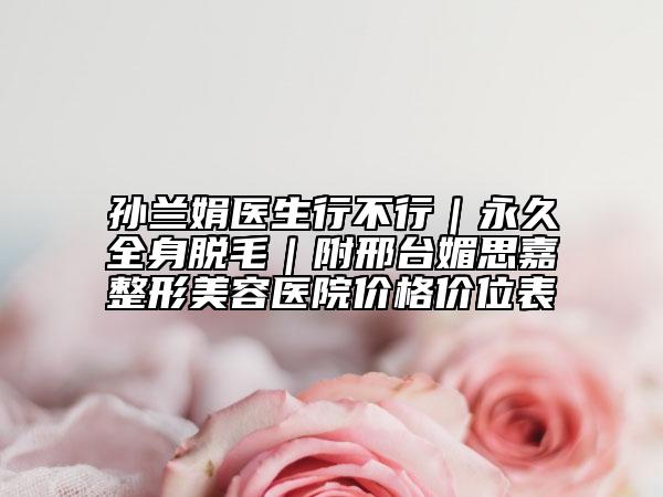孙兰娟医生行不行｜永久全身脱毛｜附邢台媚思嘉整形美容医院价格价位表