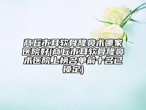 商丘市耳软骨隆鼻术哪家医院好(商丘市耳软骨隆鼻术医院上榜名单前十名已锁定)