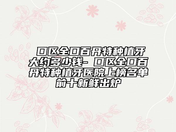 硚口区全口百丹特种植牙大约多少钱-硚口区全口百丹特种植牙医院上榜名单前十新鲜出炉