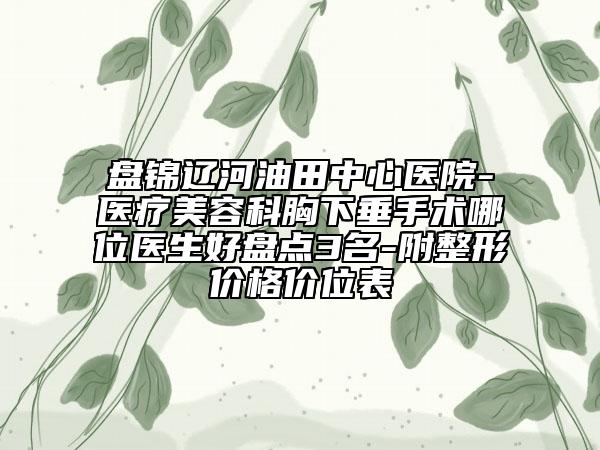 盘锦辽河油田中心医院-医疗美容科胸下垂手术哪位医生好盘点3名-附整形价格价位表